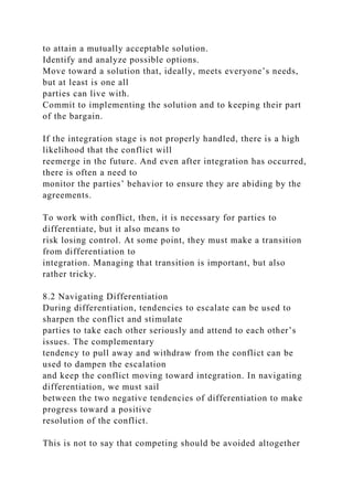 to attain a mutually acceptable solution.
Identify and analyze possible options.
Move toward a solution that, ideally, meets everyone’s needs,
but at least is one all
parties can live with.
Commit to implementing the solution and to keeping their part
of the bargain.
If the integration stage is not properly handled, there is a high
likelihood that the conflict will
reemerge in the future. And even after integration has occurred,
there is often a need to
monitor the parties’ behavior to ensure they are abiding by the
agreements.
To work with conflict, then, it is necessary for parties to
differentiate, but it also means to
risk losing control. At some point, they must make a transition
from differentiation to
integration. Managing that transition is important, but also
rather tricky.
8.2 Navigating Differentiation
During differentiation, tendencies to escalate can be used to
sharpen the conflict and stimulate
parties to take each other seriously and attend to each other’s
issues. The complementary
tendency to pull away and withdraw from the conflict can be
used to dampen the escalation
and keep the conflict moving toward integration. In navigating
differentiation, we must sail
between the two negative tendencies of differentiation to make
progress toward a positive
resolution of the conflict.
This is not to say that competing should be avoided altogether
 