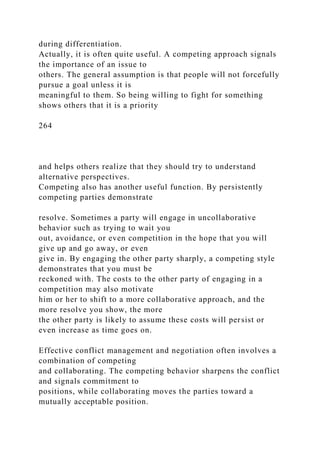 during differentiation.
Actually, it is often quite useful. A competing approach signals
the importance of an issue to
others. The general assumption is that people will not forcefully
pursue a goal unless it is
meaningful to them. So being willing to fight for something
shows others that it is a priority
264
and helps others realize that they should try to understand
alternative perspectives.
Competing also has another useful function. By persistently
competing parties demonstrate
resolve. Sometimes a party will engage in uncollaborative
behavior such as trying to wait you
out, avoidance, or even competition in the hope that you will
give up and go away, or even
give in. By engaging the other party sharply, a competing style
demonstrates that you must be
reckoned with. The costs to the other party of engaging in a
competition may also motivate
him or her to shift to a more collaborative approach, and the
more resolve you show, the more
the other party is likely to assume these costs will persist or
even increase as time goes on.
Effective conflict management and negotiation often involves a
combination of competing
and collaborating. The competing behavior sharpens the conflict
and signals commitment to
positions, while collaborating moves the parties toward a
mutually acceptable position.
 