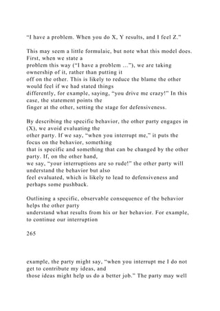 “I have a problem. When you do X, Y results, and I feel Z.”
This may seem a little formulaic, but note what this model does.
First, when we state a
problem this way (“I have a problem …”), we are taking
ownership of it, rather than putting it
off on the other. This is likely to reduce the blame the other
would feel if we had stated things
differently, for example, saying, “you drive me crazy!” In this
case, the statement points the
finger at the other, setting the stage for defensiveness.
By describing the specific behavior, the other party engages in
(X), we avoid evaluating the
other party. If we say, “when you interrupt me,” it puts the
focus on the behavior, something
that is specific and something that can be changed by the other
party. If, on the other hand,
we say, “your interruptions are so rude!” the other party will
understand the behavior but also
feel evaluated, which is likely to lead to defensiveness and
perhaps some pushback.
Outlining a specific, observable consequence of the behavior
helps the other party
understand what results from his or her behavior. For example,
to continue our interruption
265
example, the party might say, “when you interrupt me I do not
get to contribute my ideas, and
those ideas might help us do a better job.” The party may well
 