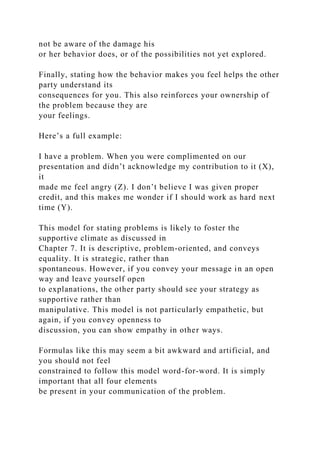not be aware of the damage his
or her behavior does, or of the possibilities not yet explored.
Finally, stating how the behavior makes you feel helps the other
party understand its
consequences for you. This also reinforces your ownership of
the problem because they are
your feelings.
Here’s a full example:
I have a problem. When you were complimented on our
presentation and didn’t acknowledge my contribution to it (X),
it
made me feel angry (Z). I don’t believe I was given proper
credit, and this makes me wonder if I should work as hard next
time (Y).
This model for stating problems is likely to foster the
supportive climate as discussed in
Chapter 7. It is descriptive, problem-oriented, and conveys
equality. It is strategic, rather than
spontaneous. However, if you convey your message in an open
way and leave yourself open
to explanations, the other party should see your strategy as
supportive rather than
manipulative. This model is not particularly empathetic, but
again, if you convey openness to
discussion, you can show empathy in other ways.
Formulas like this may seem a bit awkward and artificial, and
you should not feel
constrained to follow this model word-for-word. It is simply
important that all four elements
be present in your communication of the problem.
 