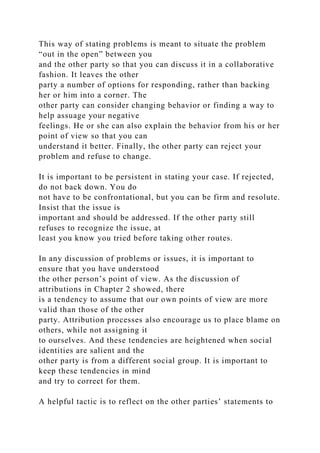 This way of stating problems is meant to situate the problem
“out in the open” between you
and the other party so that you can discuss it in a collaborative
fashion. It leaves the other
party a number of options for responding, rather than backing
her or him into a corner. The
other party can consider changing behavior or finding a way to
help assuage your negative
feelings. He or she can also explain the behavior from his or her
point of view so that you can
understand it better. Finally, the other party can reject your
problem and refuse to change.
It is important to be persistent in stating your case. If rejected,
do not back down. You do
not have to be confrontational, but you can be firm and resolute.
Insist that the issue is
important and should be addressed. If the other party still
refuses to recognize the issue, at
least you know you tried before taking other routes.
In any discussion of problems or issues, it is important to
ensure that you have understood
the other person’s point of view. As the discussion of
attributions in Chapter 2 showed, there
is a tendency to assume that our own points of view are more
valid than those of the other
party. Attribution processes also encourage us to place blame on
others, while not assigning it
to ourselves. And these tendencies are heightened when social
identities are salient and the
other party is from a different social group. It is important to
keep these tendencies in mind
and try to correct for them.
A helpful tactic is to reflect on the other parties’ statements to
 