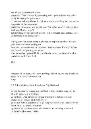 see if you understood them
properly. This is done by phrasing what you believe the other
party is saying in your own
terms and asking him or her if your understanding is correct. In
response to the previous
problem statement, we might say: “So what you’re getting at is
that you think I don’t
acknowledge your contributions to the project adequately. Do I
understand you correctly?”
This gives the other party a chance to explain further. It also
prevents you from acting on
incorrect assumptions or incorrect information. Finally, it has
the benefit of giving you some
time to collect yourself. It is difficult to be confronted with a
problem, and if we feel
266
threatened or hurt, and these feelings flood us, we are likely to
react in a counterproductive
way.
8.2.2 Rethinking How Problems Are Defined
A key barrier to managing conflict is that parties may not be
able to agree on a problem
definition. One option is to use a complex definition that
includes all issues and then try to
come up with a solution or a package of solutions that resolves
most or all of them. Another
option is to try to reframe the conflict to develop a shared
definition (Putnam, 2010).
 