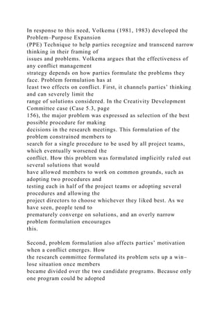 In response to this need, Volkema (1981, 1983) developed the
Problem–Purpose Expansion
(PPE) Technique to help parties recognize and transcend narrow
thinking in their framing of
issues and problems. Volkema argues that the effectiveness of
any conflict management
strategy depends on how parties formulate the problems they
face. Problem formulation has at
least two effects on conflict. First, it channels parties’ thinking
and can severely limit the
range of solutions considered. In the Creativity Development
Committee case (Case 5.3, page
156), the major problem was expressed as selection of the best
possible procedure for making
decisions in the research meetings. This formulation of the
problem constrained members to
search for a single procedure to be used by all project teams,
which eventually worsened the
conflict. How this problem was formulated implicitly ruled out
several solutions that would
have allowed members to work on common grounds, such as
adopting two procedures and
testing each in half of the project teams or adopting several
procedures and allowing the
project directors to choose whichever they liked best. As we
have seen, people tend to
prematurely converge on solutions, and an overly narrow
problem formulation encourages
this.
Second, problem formulation also affects parties’ motivation
when a conflict emerges. How
the research committee formulated its problem sets up a win–
lose situation once members
became divided over the two candidate programs. Because only
one program could be adopted
 