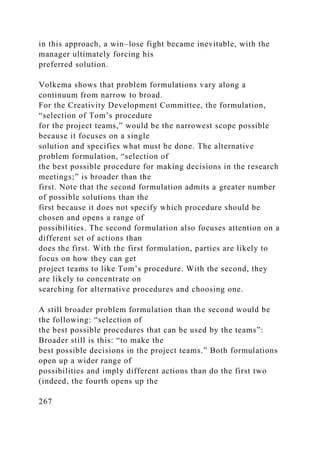 in this approach, a win–lose fight became inevitable, with the
manager ultimately forcing his
preferred solution.
Volkema shows that problem formulations vary along a
continuum from narrow to broad.
For the Creativity Development Committee, the formulation,
“selection of Tom’s procedure
for the project teams,” would be the narrowest scope possible
because it focuses on a single
solution and specifies what must be done. The alternative
problem formulation, “selection of
the best possible procedure for making decisions in the research
meetings;” is broader than the
first. Note that the second formulation admits a greater number
of possible solutions than the
first because it does not specify which procedure should be
chosen and opens a range of
possibilities. The second formulation also focuses attention on a
different set of actions than
does the first. With the first formulation, parties are likely to
focus on how they can get
project teams to like Tom’s procedure. With the second, they
are likely to concentrate on
searching for alternative procedures and choosing one.
A still broader problem formulation than the second would be
the following: “selection of
the best possible procedures that can be used by the teams”:
Broader still is this: “to make the
best possible decisions in the project teams.” Both formulations
open up a wider range of
possibilities and imply different actions than do the first two
(indeed, the fourth opens up the
267
 