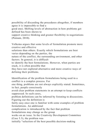 possibility of discarding the procedures altogether, if members
agree it is impossible to find a
good one). Shifting levels of abstraction in how problems get
defined has been shown to
support creative thinking and greater flexibility in negotiations
(Putnam, 2010).
Volkema argues that some levels of formulation promote more
creative and effective
solutions than others. Exactly which formulations are best
varies depending on the parties, the
nature of the conflict, the surrounding environment, and other
factors. In general, it is difficult
to identify the best formulations. However, when parties are
stuck, it is often possible that
they have not explored alternative and more creative ways of
defining their problems.
Identification of the problem formulations being used in a
conflict is a complex process. For
one thing, problems are not always explicitly stated. Sometimes,
in fact, people consciously
avoid clear problem statements in an attempt to keep conflicts
suppressed. In such cases,
problem definitions can be inferred by listening to discussions.
Figuring out the definition is
fairly easy once one is familiar with some examples of problem
formulations. An additional
complication is introduced by the fact that problem
formulations may change as the group
works on an issue. In the Creativity Development Committee
(Case 5.3), the problem was
initially “selection of the best possible decision-making
 