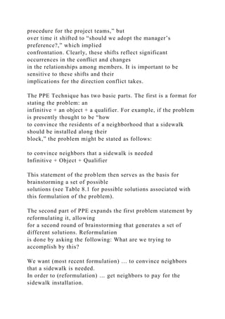 procedure for the project teams,” but
over time it shifted to “should we adopt the manager’s
preference?,” which implied
confrontation. Clearly, these shifts reflect significant
occurrences in the conflict and changes
in the relationships among members. It is important to be
sensitive to these shifts and their
implications for the direction conflict takes.
The PPE Technique has two basic parts. The first is a format for
stating the problem: an
infinitive + an object + a qualifier. For example, if the problem
is presently thought to be “how
to convince the residents of a neighborhood that a sidewalk
should be installed along their
block,” the problem might be stated as follows:
to convince neighbors that a sidewalk is needed
Infinitive + Object + Qualifier
This statement of the problem then serves as the basis for
brainstorming a set of possible
solutions (see Table 8.1 for possible solutions associated with
this formulation of the problem).
The second part of PPE expands the first problem statement by
reformulating it, allowing
for a second round of brainstorming that generates a set of
different solutions. Reformulation
is done by asking the following: What are we trying to
accomplish by this?
We want (most recent formulation) … to convince neighbors
that a sidewalk is needed.
In order to (reformulation) … get neighbors to pay for the
sidewalk installation.
 