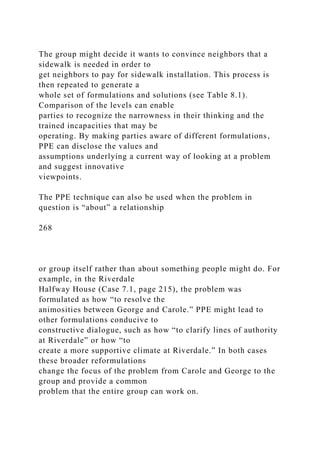 The group might decide it wants to convince neighbors that a
sidewalk is needed in order to
get neighbors to pay for sidewalk installation. This process is
then repeated to generate a
whole set of formulations and solutions (see Table 8.1).
Comparison of the levels can enable
parties to recognize the narrowness in their thinking and the
trained incapacities that may be
operating. By making parties aware of different formulations,
PPE can disclose the values and
assumptions underlying a current way of looking at a problem
and suggest innovative
viewpoints.
The PPE technique can also be used when the problem in
question is “about” a relationship
268
or group itself rather than about something people might do. For
example, in the Riverdale
Halfway House (Case 7.1, page 215), the problem was
formulated as how “to resolve the
animosities between George and Carole.” PPE might lead to
other formulations conducive to
constructive dialogue, such as how “to clarify lines of authority
at Riverdale” or how “to
create a more supportive climate at Riverdale.” In both cases
these broader reformulations
change the focus of the problem from Carole and George to the
group and provide a common
problem that the entire group can work on.
 