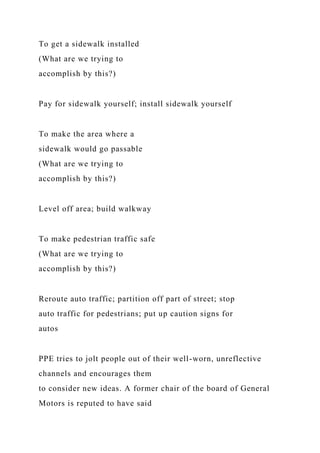 To get a sidewalk installed
(What are we trying to
accomplish by this?)
Pay for sidewalk yourself; install sidewalk yourself
To make the area where a
sidewalk would go passable
(What are we trying to
accomplish by this?)
Level off area; build walkway
To make pedestrian traffic safe
(What are we trying to
accomplish by this?)
Reroute auto traffic; partition off part of street; stop
auto traffic for pedestrians; put up caution signs for
autos
PPE tries to jolt people out of their well-worn, unreflective
channels and encourages them
to consider new ideas. A former chair of the board of General
Motors is reputed to have said
 
