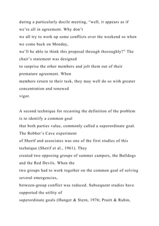 during a particularly docile meeting, “well, it appears as if
we’re all in agreement. Why don’t
we all try to work up some conflicts over the weekend so when
we come back on Monday,
we’ll be able to think this proposal through thoroughly?” The
chair’s statement was designed
to surprise the other members and jolt them out of their
premature agreement. When
members return to their task, they may well do so with greater
concentration and renewed
vigor.
A second technique for recasting the definition of the problem
is to identify a common goal
that both parties value, commonly called a superordinate goal.
The Robber’s Cave experiment
of Sherif and associates was one of the first studies of this
technique (Sherif et al., 1961). They
created two opposing groups of summer campers, the Bulldogs
and the Red Devils. When the
two groups had to work together on the common goal of solving
several emergencies,
between-group conflict was reduced. Subsequent studies have
supported the utility of
superordinate goals (Hunger & Stern, 1976; Pruitt & Rubin,
 