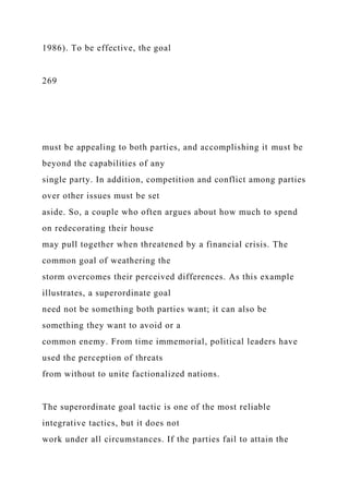 1986). To be effective, the goal
269
must be appealing to both parties, and accomplishing it must be
beyond the capabilities of any
single party. In addition, competition and conflict among parties
over other issues must be set
aside. So, a couple who often argues about how much to spend
on redecorating their house
may pull together when threatened by a financial crisis. The
common goal of weathering the
storm overcomes their perceived differences. As this example
illustrates, a superordinate goal
need not be something both parties want; it can also be
something they want to avoid or a
common enemy. From time immemorial, political leaders have
used the perception of threats
from without to unite factionalized nations.
The superordinate goal tactic is one of the most reliable
integrative tactics, but it does not
work under all circumstances. If the parties fail to attain the
 