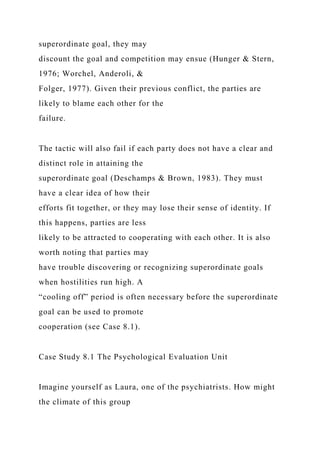 superordinate goal, they may
discount the goal and competition may ensue (Hunger & Stern,
1976; Worchel, Anderoli, &
Folger, 1977). Given their previous conflict, the parties are
likely to blame each other for the
failure.
The tactic will also fail if each party does not have a clear and
distinct role in attaining the
superordinate goal (Deschamps & Brown, 1983). They must
have a clear idea of how their
efforts fit together, or they may lose their sense of identity. If
this happens, parties are less
likely to be attracted to cooperating with each other. It is also
worth noting that parties may
have trouble discovering or recognizing superordinate goals
when hostilities run high. A
“cooling off” period is often necessary before the superordinate
goal can be used to promote
cooperation (see Case 8.1).
Case Study 8.1 The Psychological Evaluation Unit
Imagine yourself as Laura, one of the psychiatrists. How might
the climate of this group
 