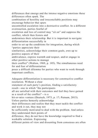differences that emerge and the intense negative emotions these
differences often spark. The
combination of hostility and irreconcilable positions may
encourage behavior that spurs
uncontrolled escalation into a destructive conflict. In a different
overreaction, parties fearful of
escalation and loss of control may “sit on” and suppress the
conflict, which then festers and
undermines their relationship. But it is important to navigate
differentiation successfully in
order to set up the conditions for integration, during which
“parties appreciate their
similarities, acknowledge their common goals, own up to
positive aspects of their
ambivalence, express warmth and respect, and/or engage in
other positive actions to manage
their conflict” (Walton, 1969, p. 105). The simultaneous need
for and fear of differentiation
poses a difficult dilemma for parties who want to work through
important conflicts.
Adequate differentiation is necessary for constructive conflict
resolution. Without a clear
statement of each party’s position, finding a satisfactory
result—one in which “the participants
all are satisfied with their outcomes and feel they have gained
as a result of the conflict”—is a
hit-or-miss venture (Deutsch, 1973, p. 17; Putnam, 2013).
Unless parties honestly acknowledge
their differences and realize that they must tackle the conflict
and work it out, they may not
be sufficiently motivated to deal with the problem. And unless
they understand their points of
difference, they do not have the knowledge required to find a
workable solution. Expressing
different points of view and dissenting from consensus are often
 