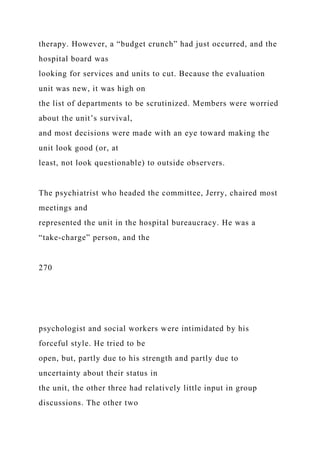 therapy. However, a “budget crunch” had just occurred, and the
hospital board was
looking for services and units to cut. Because the evaluation
unit was new, it was high on
the list of departments to be scrutinized. Members were worried
about the unit’s survival,
and most decisions were made with an eye toward making the
unit look good (or, at
least, not look questionable) to outside observers.
The psychiatrist who headed the committee, Jerry, chaired most
meetings and
represented the unit in the hospital bureaucracy. He was a
“take-charge” person, and the
270
psychologist and social workers were intimidated by his
forceful style. He tried to be
open, but, partly due to his strength and partly due to
uncertainty about their status in
the unit, the other three had relatively little input in group
discussions. The other two
 