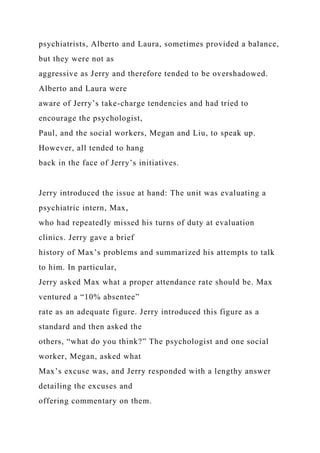 psychiatrists, Alberto and Laura, sometimes provided a balance,
but they were not as
aggressive as Jerry and therefore tended to be overshadowed.
Alberto and Laura were
aware of Jerry’s take-charge tendencies and had tried to
encourage the psychologist,
Paul, and the social workers, Megan and Liu, to speak up.
However, all tended to hang
back in the face of Jerry’s initiatives.
Jerry introduced the issue at hand: The unit was evaluating a
psychiatric intern, Max,
who had repeatedly missed his turns of duty at evaluation
clinics. Jerry gave a brief
history of Max’s problems and summarized his attempts to talk
to him. In particular,
Jerry asked Max what a proper attendance rate should be. Max
ventured a “10% absentee”
rate as an adequate figure. Jerry introduced this figure as a
standard and then asked the
others, “what do you think?” The psychologist and one social
worker, Megan, asked what
Max’s excuse was, and Jerry responded with a lengthy answer
detailing the excuses and
offering commentary on them.
 