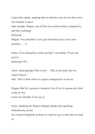 Laura then spoke, arguing that an absence rate of one day every
two months is more
than enough. Megan, one of the two social workers, jumped in,
and this exchange
followed:
Megan: You shouldn’t even give him that (once every two
months) . . . I
mean, if an emergency comes up that’s one thing. If you say
you’re
gonna get off …
Jerry: (interrupting) This is not … This is not time that we
expect him to
take. This is how often we expect emergencies to occur.
Megan: But he’s going to interpret it as if we’re gonna give him
a day or two
every two months if we say it.
Jerry: (shaking his head as Megan speaks and speaking
immediately on her
last word) It depends on how we want to say it, but what we had
in
 