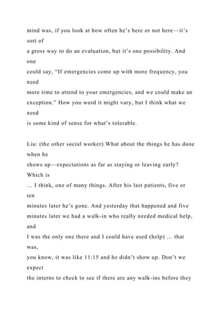 mind was, if you look at how often he’s here or not here—it’s
sort of
a gross way to do an evaluation, but it’s one possibility. And
one
could say, “If emergencies come up with more frequency, you
need
more time to attend to your emergencies, and we could make an
exception.” How you word it might vary, but I think what we
need
is some kind of sense for what’s tolerable.
Liu: (the other social worker) What about the things he has done
when he
shows up—expectations as far as staying or leaving early?
Which is
… I think, one of many things. After his last patients, five or
ten
minutes later he’s gone. And yesterday that happened and five
minutes later we had a walk-in who really needed medical help,
and
I was the only one there and I could have used (help) … that
was,
you know, it was like 11:15 and he didn’t show up. Don’t we
expect
the interns to check to see if there are any walk-ins before they
 