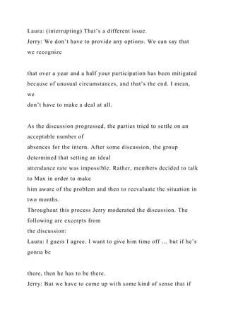 Laura: (interrupting) That’s a different issue.
Jerry: We don’t have to provide any options. We can say that
we recognize
that over a year and a half your participation has been mitigated
because of unusual circumstances, and that’s the end. I mean,
we
don’t have to make a deal at all.
As the discussion progressed, the parties tried to settle on an
acceptable number of
absences for the intern. After some discussion, the group
determined that setting an ideal
attendance rate was impossible. Rather, members decided to talk
to Max in order to make
him aware of the problem and then to reevaluate the situation in
two months.
Throughout this process Jerry moderated the discussion. The
following are excerpts from
the discussion:
Laura: I guess I agree. I want to give him time off … but if he’s
gonna be
there, then he has to be there.
Jerry: But we have to come up with some kind of sense that if
 