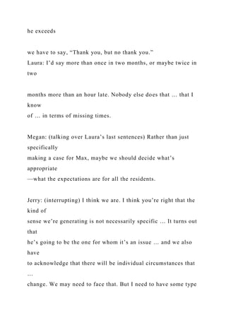 he exceeds
we have to say, “Thank you, but no thank you.”
Laura: I’d say more than once in two months, or maybe twice in
two
months more than an hour late. Nobody else does that … that I
know
of … in terms of missing times.
Megan: (talking over Laura’s last sentences) Rather than just
specifically
making a case for Max, maybe we should decide what’s
appropriate
—what the expectations are for all the residents.
Jerry: (interrupting) I think we are. I think you’re right that the
kind of
sense we’re generating is not necessarily specific … It turns out
that
he’s going to be the one for whom it’s an issue … and we also
have
to acknowledge that there will be individual circumstances that
…
change. We may need to face that. But I need to have some type
 