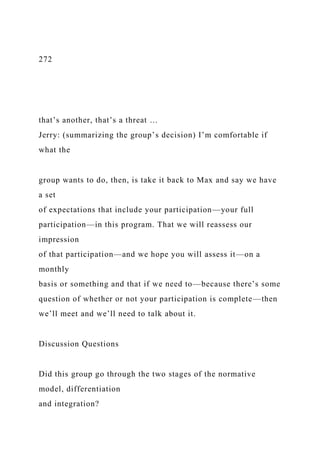 272
that’s another, that’s a threat …
Jerry: (summarizing the group’s decision) I’m comfortable if
what the
group wants to do, then, is take it back to Max and say we have
a set
of expectations that include your participation—your full
participation—in this program. That we will reassess our
impression
of that participation—and we hope you will assess it—on a
monthly
basis or something and that if we need to—because there’s some
question of whether or not your participation is complete—then
we’ll meet and we’ll need to talk about it.
Discussion Questions
Did this group go through the two stages of the normative
model, differentiation
and integration?
 