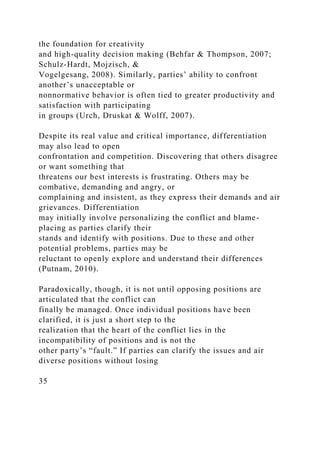 the foundation for creativity
and high-quality decision making (Behfar & Thompson, 2007;
Schulz-Hardt, Mojzisch, &
Vogelgesang, 2008). Similarly, parties’ ability to confront
another’s unacceptable or
nonnormative behavior is often tied to greater productivity and
satisfaction with participating
in groups (Urch, Druskat & Wolff, 2007).
Despite its real value and critical importance, differentiation
may also lead to open
confrontation and competition. Discovering that others disagree
or want something that
threatens our best interests is frustrating. Others may be
combative, demanding and angry, or
complaining and insistent, as they express their demands and air
grievances. Differentiation
may initially involve personalizing the conflict and blame-
placing as parties clarify their
stands and identify with positions. Due to these and other
potential problems, parties may be
reluctant to openly explore and understand their differences
(Putnam, 2010).
Paradoxically, though, it is not until opposing positions are
articulated that the conflict can
finally be managed. Once individual positions have been
clarified, it is just a short step to the
realization that the heart of the conflict lies in the
incompatibility of positions and is not the
other party’s “fault.” If parties can clarify the issues and air
diverse positions without losing
35
 