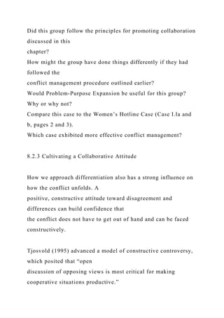 Did this group follow the principles for promoting collaboration
discussed in this
chapter?
How might the group have done things differently if they had
followed the
conflict management procedure outlined earlier?
Would Problem-Purpose Expansion be useful for this group?
Why or why not?
Compare this case to the Women’s Hotline Case (Case I.la and
b, pages 2 and 3).
Which case exhibited more effective conflict management?
8.2.3 Cultivating a Collaborative Attitude
How we approach differentiation also has a strong influence on
how the conflict unfolds. A
positive, constructive attitude toward disagreement and
differences can build confidence that
the conflict does not have to get out of hand and can be faced
constructively.
Tjosvold (1995) advanced a model of constructive controversy,
which posited that “open
discussion of opposing views is most critical for making
cooperative situations productive.”
 