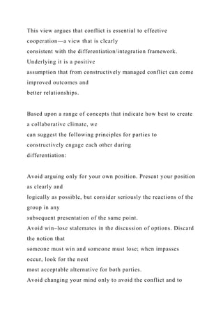 This view argues that conflict is essential to effective
cooperation—a view that is clearly
consistent with the differentiation/integration framework.
Underlying it is a positive
assumption that from constructively managed conflict can come
improved outcomes and
better relationships.
Based upon a range of concepts that indicate how best to create
a collaborative climate, we
can suggest the following principles for parties to
constructively engage each other during
differentiation:
Avoid arguing only for your own position. Present your position
as clearly and
logically as possible, but consider seriously the reactions of the
group in any
subsequent presentation of the same point.
Avoid win–lose stalemates in the discussion of options. Discard
the notion that
someone must win and someone must lose; when impasses
occur, look for the next
most acceptable alternative for both parties.
Avoid changing your mind only to avoid the conflict and to
 