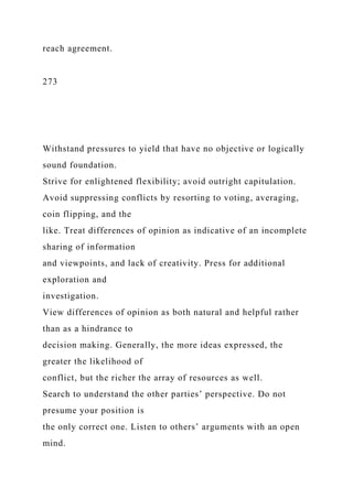 reach agreement.
273
Withstand pressures to yield that have no objective or logically
sound foundation.
Strive for enlightened flexibility; avoid outright capitulation.
Avoid suppressing conflicts by resorting to voting, averaging,
coin flipping, and the
like. Treat differences of opinion as indicative of an incomplete
sharing of information
and viewpoints, and lack of creativity. Press for additional
exploration and
investigation.
View differences of opinion as both natural and helpful rather
than as a hindrance to
decision making. Generally, the more ideas expressed, the
greater the likelihood of
conflict, but the richer the array of resources as well.
Search to understand the other parties’ perspective. Do not
presume your position is
the only correct one. Listen to others’ arguments with an open
mind.
 