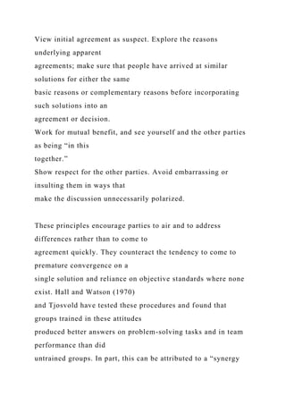 View initial agreement as suspect. Explore the reasons
underlying apparent
agreements; make sure that people have arrived at similar
solutions for either the same
basic reasons or complementary reasons before incorporating
such solutions into an
agreement or decision.
Work for mutual benefit, and see yourself and the other parties
as being “in this
together.”
Show respect for the other parties. Avoid embarrassing or
insulting them in ways that
make the discussion unnecessarily polarized.
These principles encourage parties to air and to address
differences rather than to come to
agreement quickly. They counteract the tendency to come to
premature convergence on a
single solution and reliance on objective standards where none
exist. Hall and Watson (1970)
and Tjosvold have tested these procedures and found that
groups trained in these attitudes
produced better answers on problem-solving tasks and in team
performance than did
untrained groups. In part, this can be attributed to a “synergy
 