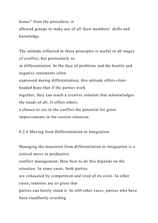 bonus” from the procedure; it
allowed groups to make use of all their members’ skills and
knowledge.
The attitude reflected in these principles is useful in all stages
of conflict, but particularly so
in differentiation. In the face of problems and the hostile and
negative statements often
expressed during differentiation, this attitude offers clear-
headed hope that if the parties work
together, they can reach a creative solution that acknowledges
the needs of all. It offers others
a chance to see in the conflict the potential for great
improvements in the current situation.
8.2.4 Moving from Differentiation to Integration
Managing the transition from differentiation to integration is a
critical move in productive
conflict management. How best to do this depends on the
situation. In some cases, both parties
are exhausted by competition and tired of its costs. In other
cases, tensions are so great that
parties can barely stand it. In still other cases, parties who have
been steadfastly avoiding
 
