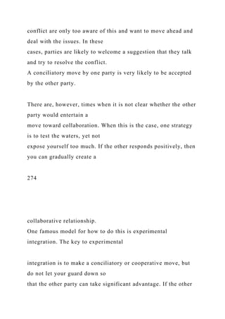 conflict are only too aware of this and want to move ahead and
deal with the issues. In these
cases, parties are likely to welcome a suggestion that they talk
and try to resolve the conflict.
A conciliatory move by one party is very likely to be accepted
by the other party.
There are, however, times when it is not clear whether the other
party would entertain a
move toward collaboration. When this is the case, one strategy
is to test the waters, yet not
expose yourself too much. If the other responds positively, then
you can gradually create a
274
collaborative relationship.
One famous model for how to do this is experimental
integration. The key to experimental
integration is to make a conciliatory or cooperative move, but
do not let your guard down so
that the other party can take significant advantage. If the other
 