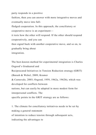party responds in a positive
fashion, then you can answer with more integrative moves and
eventually move into full-
fledged cooperation. In this approach, the conciliatory or
cooperative move is an experiment—
it tests how the other will respond. If the other should respond
cooperatively, and you can
then signal back with another cooperative move, and so on, to
gradually bring about
integration.
The best-known method for experimental integration is Charles
Osgood’s Graduated and
Reciprocated Initiatives in Tension Reduction strategy (GRIT)
(Barash & Webel, 2009; Kramer
& Carnevale, 2003; Osgood, 1959, 1962a, 1962b), which was
developed for conflicts between
nations, but can easily be adapted in more modest form for
interpersonal conflicts. The
specific points in the GRIT strategy are as follows:
1. The climate for conciliatory initiatives needs to be set by
making a general statement
of intention to reduce tension through subsequent acts,
indicating the advantages to
 
