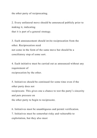 the other party of reciprocating.
2. Every unilateral move should be announced publicly prior to
making it, indicating
that it is part of a general strategy.
3. Each announcement should invite reciprocation from the
other. Reciprocation need
not come in the form of the same move but should be a
conciliatory step of some sort.
4. Each initiative must be carried out as announced without any
requirement of
reciprocation by the other.
5. Initiatives should be continued for some time even if the
other party does not
reciprocate. This gives one a chance to test the party’s sincerity
and puts pressure on
the other party to begin to reciprocate.
6. Initiatives must be unambiguous and permit verification.
7. Initiatives must be somewhat risky and vulnerable to
exploitation, but they also must
 