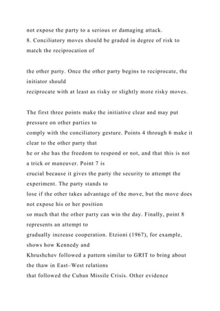 not expose the party to a serious or damaging attack.
8. Conciliatory moves should be graded in degree of risk to
match the reciprocation of
the other party. Once the other party begins to reciprocate, the
initiator should
reciprocate with at least as risky or slightly more risky moves.
The first three points make the initiative clear and may put
pressure on other parties to
comply with the conciliatory gesture. Points 4 through 6 make it
clear to the other party that
he or she has the freedom to respond or not, and that this is not
a trick or maneuver. Point 7 is
crucial because it gives the party the security to attempt the
experiment. The party stands to
lose if the other takes advantage of the move, but the move does
not expose his or her position
so much that the other party can win the day. Finally, point 8
represents an attempt to
gradually increase cooperation. Etzioni (1967), for example,
shows how Kennedy and
Khrushchev followed a pattern similar to GRIT to bring about
the thaw in East–West relations
that followed the Cuban Missile Crisis. Other evidence
 