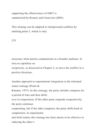 supporting the effectiveness of GRIT is
summarized by Kramer and Carnevale (2003).
This strategy can be adapted to interpersonal conflicts by
omitting point 2, which is only
275
necessary when parties communicate to a broader audience. It
tries to capitalize on
reciprocity, as discussed in Chapter 3, to move the conflict in a
positive direction.
Another approach to experimental integration is the reformed
sinner strategy (Pruitt &
Kimmel, 1977). In this strategy, the party initially competes for
a period of time and then shifts
over to cooperation. If the other party responds cooperatively,
the party continues
cooperating, but if the other competes, the party shifts back to
competition. In experiments
and field studies this strategy has been shown to be effective in
inducing the other’s
 