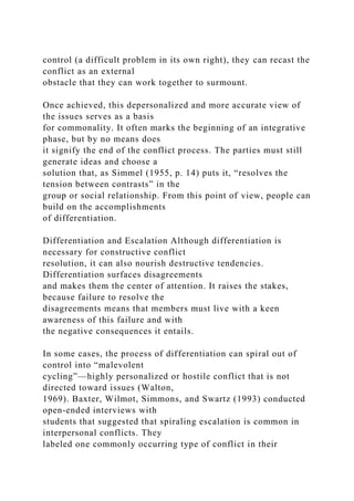 control (a difficult problem in its own right), they can recast the
conflict as an external
obstacle that they can work together to surmount.
Once achieved, this depersonalized and more accurate view of
the issues serves as a basis
for commonality. It often marks the beginning of an integrative
phase, but by no means does
it signify the end of the conflict process. The parties must still
generate ideas and choose a
solution that, as Simmel (1955, p. 14) puts it, “resolves the
tension between contrasts” in the
group or social relationship. From this point of view, people can
build on the accomplishments
of differentiation.
Differentiation and Escalation Although differentiation is
necessary for constructive conflict
resolution, it can also nourish destructive tendencies.
Differentiation surfaces disagreements
and makes them the center of attention. It raises the stakes,
because failure to resolve the
disagreements means that members must live with a keen
awareness of this failure and with
the negative consequences it entails.
In some cases, the process of differentiation can spiral out of
control into “malevolent
cycling”—highly personalized or hostile conflict that is not
directed toward issues (Walton,
1969). Baxter, Wilmot, Simmons, and Swartz (1993) conducted
open-ended interviews with
students that suggested that spiraling escalation is common in
interpersonal conflicts. They
labeled one commonly occurring type of conflict in their
 