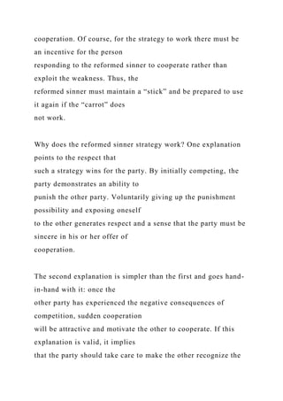 cooperation. Of course, for the strategy to work there must be
an incentive for the person
responding to the reformed sinner to cooperate rather than
exploit the weakness. Thus, the
reformed sinner must maintain a “stick” and be prepared to use
it again if the “carrot” does
not work.
Why does the reformed sinner strategy work? One explanation
points to the respect that
such a strategy wins for the party. By initially competing, the
party demonstrates an ability to
punish the other party. Voluntarily giving up the punishment
possibility and exposing oneself
to the other generates respect and a sense that the party must be
sincere in his or her offer of
cooperation.
The second explanation is simpler than the first and goes hand-
in-hand with it: once the
other party has experienced the negative consequences of
competition, sudden cooperation
will be attractive and motivate the other to cooperate. If this
explanation is valid, it implies
that the party should take care to make the other recognize the
 