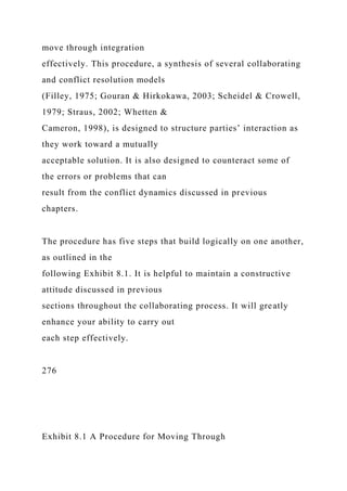 move through integration
effectively. This procedure, a synthesis of several collaborating
and conflict resolution models
(Filley, 1975; Gouran & Hirkokawa, 2003; Scheidel & Crowell,
1979; Straus, 2002; Whetten &
Cameron, 1998), is designed to structure parties’ interaction as
they work toward a mutually
acceptable solution. It is also designed to counteract some of
the errors or problems that can
result from the conflict dynamics discussed in previous
chapters.
The procedure has five steps that build logically on one another,
as outlined in the
following Exhibit 8.1. It is helpful to maintain a constructive
attitude discussed in previous
sections throughout the collaborating process. It will greatly
enhance your ability to carry out
each step effectively.
276
Exhibit 8.1 A Procedure for Moving Through
 
