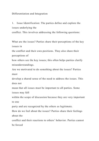 Differentiation and Integration
1. Issue Identification: The parties define and explore the
issues underlying the
conflict. This involves addressing the following questions:
What are the issues? Parties share their perceptions of the key
issues in
the conflict and their own positions. They also share their
perceptions of
how others see the key issues; this often helps parties clarify
misunderstandings.
Are we motivated to do something about the issues? Parties
must
develop a shared sense of the need to address the issues. This
does not
mean that all issues must be important to all parties. Some
issues may fall
within the scope of discussion because they are very important
to one
party and are recognized by the others as legitimate.
How do we feel about the issues? Parties share their feelings
about the
conflict and their reactions to others’ behavior. Parties cannot
be forced
 