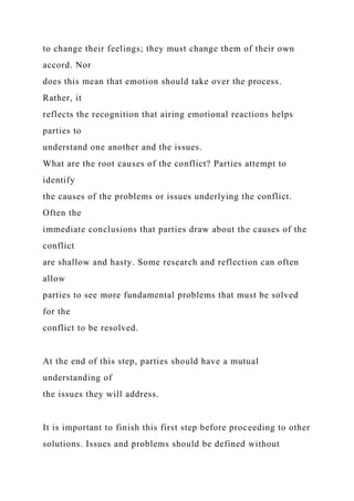 to change their feelings; they must change them of their own
accord. Nor
does this mean that emotion should take over the process.
Rather, it
reflects the recognition that airing emotional reactions helps
parties to
understand one another and the issues.
What are the root causes of the conflict? Parties attempt to
identify
the causes of the problems or issues underlying the conflict.
Often the
immediate conclusions that parties draw about the causes of the
conflict
are shallow and hasty. Some research and reflection can often
allow
parties to see more fundamental problems that must be solved
for the
conflict to be resolved.
At the end of this step, parties should have a mutual
understanding of
the issues they will address.
It is important to finish this first step before proceeding to other
solutions. Issues and problems should be defined without
 