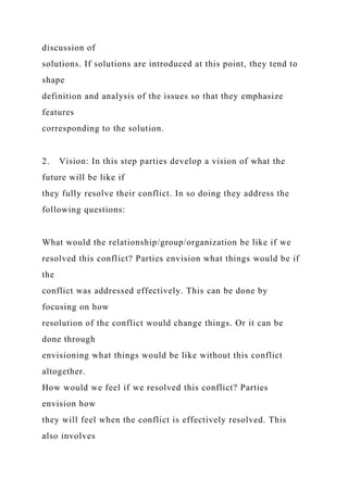 discussion of
solutions. If solutions are introduced at this point, they tend to
shape
definition and analysis of the issues so that they emphasize
features
corresponding to the solution.
2. Vision: In this step parties develop a vision of what the
future will be like if
they fully resolve their conflict. In so doing they address the
following questions:
What would the relationship/group/organization be like if we
resolved this conflict? Parties envision what things would be if
the
conflict was addressed effectively. This can be done by
focusing on how
resolution of the conflict would change things. Or it can be
done through
envisioning what things would be like without this conflict
altogether.
How would we feel if we resolved this conflict? Parties
envision how
they will feel when the conflict is effectively resolved. This
also involves
 