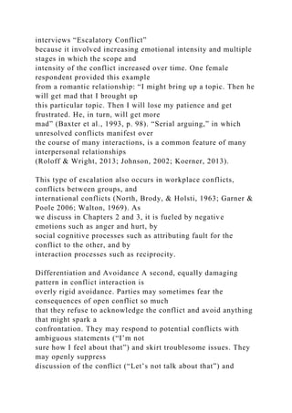 interviews “Escalatory Conflict”
because it involved increasing emotional intensity and multiple
stages in which the scope and
intensity of the conflict increased over time. One female
respondent provided this example
from a romantic relationship: “I might bring up a topic. Then he
will get mad that I brought up
this particular topic. Then I will lose my patience and get
frustrated. He, in turn, will get more
mad” (Baxter et al., 1993, p. 98). “Serial arguing,” in which
unresolved conflicts manifest over
the course of many interactions, is a common feature of many
interpersonal relationships
(Roloff & Wright, 2013; Johnson, 2002; Koerner, 2013).
This type of escalation also occurs in workplace conflicts,
conflicts between groups, and
international conflicts (North, Brody, & Holsti, 1963; Garner &
Poole 2006; Walton, 1969). As
we discuss in Chapters 2 and 3, it is fueled by negative
emotions such as anger and hurt, by
social cognitive processes such as attributing fault for the
conflict to the other, and by
interaction processes such as reciprocity.
Differentiation and Avoidance A second, equally damaging
pattern in conflict interaction is
overly rigid avoidance. Parties may sometimes fear the
consequences of open conflict so much
that they refuse to acknowledge the conflict and avoid anything
that might spark a
confrontation. They may respond to potential conflicts with
ambiguous statements (“I’m not
sure how I feel about that”) and skirt troublesome issues. They
may openly suppress
discussion of the conflict (“Let’s not talk about that”) and
 