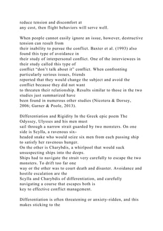 reduce tension and discomfort at
any cost, then flight behaviors will serve well.
When people cannot easily ignore an issue, however, destructive
tension can result from
their inability to pursue the conflict. Baxter et al. (1993) also
found this type of avoidance in
their study of interpersonal conflict. One of the interviewees in
their study called this type of
conflict “don’t talk about it” conflict. When confronting
particularly serious issues, friends
reported that they would change the subject and avoid the
conflict because they did not want
to threaten their relationship. Results similar to those in the two
studies just summarized have
been found in numerous other studies (Nicotera & Dorsey,
2006; Garner & Poole, 2013).
Differentiation and Rigidity In the Greek epic poem The
Odyssey, Ulysses and his men must
sail through a narrow strait guarded by two monsters. On one
side is Scylla, a ravenous six-
headed snake who would seize six men from each passing ship
to satisfy her ravenous hunger.
On the other is Charybdis, a whirlpool that would suck
unsuspecting ships into the deeps.
Ships had to navigate the strait very carefully to escape the two
monsters. To drift too far one
way or the other was to court death and disaster. Avoidance and
hostile escalation are the
Scylla and Charybdis of differentiation, and carefully
navigating a course that escapes both is
key to effective conflict management.
Differentiation is often threatening or anxiety-ridden, and this
makes sticking to the
 