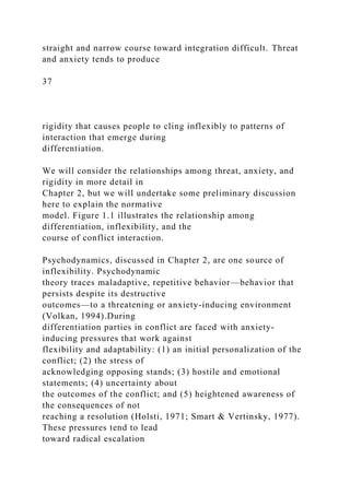 straight and narrow course toward integration difficult. Threat
and anxiety tends to produce
37
rigidity that causes people to cling inflexibly to patterns of
interaction that emerge during
differentiation.
We will consider the relationships among threat, anxiety, and
rigidity in more detail in
Chapter 2, but we will undertake some preliminary discussion
here to explain the normative
model. Figure 1.1 illustrates the relationship among
differentiation, inflexibility, and the
course of conflict interaction.
Psychodynamics, discussed in Chapter 2, are one source of
inflexibility. Psychodynamic
theory traces maladaptive, repetitive behavior—behavior that
persists despite its destructive
outcomes—to a threatening or anxiety-inducing environment
(Volkan, 1994).During
differentiation parties in conflict are faced with anxiety-
inducing pressures that work against
flexibility and adaptability: (1) an initial personalization of the
conflict; (2) the stress of
acknowledging opposing stands; (3) hostile and emotional
statements; (4) uncertainty about
the outcomes of the conflict; and (5) heightened awareness of
the consequences of not
reaching a resolution (Holsti, 1971; Smart & Vertinsky, 1977).
These pressures tend to lead
toward radical escalation
 