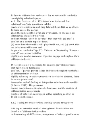 Failure to differentiate and search for an acceptable resolution
can rigidify relationships as
well. The Baxter et al. (1993) interviews indicated that
relational conflicts sometimes exhibit
predictable repetitions, and they labeled these déjà vu conflicts.
In these cases, the parties
enact the same conflict over and over again. In one case, an
interviewee indicated that “she
and her partner ‘know in advance’ that they will (a) enact a
conflict on a certain topic or issue,
(b) know how the conflict will play itself out, and (c) know that
the enactment will never end
in genuine resolution” (p. 97). This sort of frustrating “broken-
record” interaction is fed by
rigidity and can be overcome if parties engage and explore their
differences directly.
Differentiation is a necessary but anxiety-provoking process
that people face during any
conflict. If parties pursue issues and work through the demands
of differentiation without
rigidly adhering to counterproductive interaction patterns, there
is a clear promise of
innovation and of finding an integrative solution to the conflict
(Alberts, 1990). The pressures
toward escalation are formidable, however, and the anxiety of
differentiation can promote
rigidity of behavior, resulting in either spiraling conflict or
flight from the issue.
1.1.2 Taking the Middle Path: Moving Toward Integration
The key to effective conflict management is to achieve the
benefits of differentiation—clear
understanding of differences, acceptance of others’ positions as
 