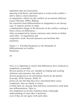 legitimate (but not necessarily
agreeing with them), and motivation to work on the conflict—
and to make a clean transition
to integration, which sets the conflict on an entirely different
course (Putnam, 2009). Making
the transition from differentiation to integration is not always
easy. It requires parties to make
a fundamental change in the direction of the conflict, turning it
from a focus on differences—
often accompanied by intense emotions and a desire to defeat
each other—to negotiation and
cooperative work. Several measures can facilitate this
transition.
Figure 1.1 Possible Responses to the Demands of
Differentiation in Conflict
Situations
38
First, it is important to ensure that differences have surfaced as
completely as possible.
Diverse points of view are valuable in finding and creating
solutions and outcomes, but only if
diverse perspectives are articulated clearly by the parties
(Cassidy, 2010; Gouran, 2010). If
parties do not feel that they have articulated their issues
completely, they are likely to return
to them later on, moving what had been constructive work back
into differentiation. There is
less temptation to do this if parties attain a thorough
understanding of each other’s positions,
even if they do not agree with each other.
 