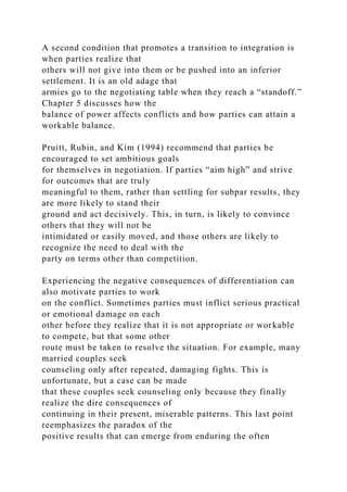 A second condition that promotes a transition to integration is
when parties realize that
others will not give into them or be pushed into an inferior
settlement. It is an old adage that
armies go to the negotiating table when they reach a “standoff.”
Chapter 5 discusses how the
balance of power affects conflicts and how parties can attain a
workable balance.
Pruitt, Rubin, and Kim (1994) recommend that parties be
encouraged to set ambitious goals
for themselves in negotiation. If parties “aim high” and strive
for outcomes that are truly
meaningful to them, rather than settling for subpar results, they
are more likely to stand their
ground and act decisively. This, in turn, is likely to convince
others that they will not be
intimidated or easily moved, and those others are likely to
recognize the need to deal with the
party on terms other than competition.
Experiencing the negative consequences of differentiation can
also motivate parties to work
on the conflict. Sometimes parties must inflict serious practical
or emotional damage on each
other before they realize that it is not appropriate or workable
to compete, but that some other
route must be taken to resolve the situation. For example, many
married couples seek
counseling only after repeated, damaging fights. This is
unfortunate, but a case can be made
that these couples seek counseling only because they finally
realize the dire consequences of
continuing in their present, miserable patterns. This last point
reemphasizes the paradox of the
positive results that can emerge from enduring the often
 