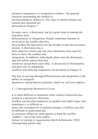 promotes integration is a cooperative climate—the general
situation surrounding the conflict is
not threatening or defensive. The ways in which climates are
created and sustained are
discussed in Chapter 7.
In many cases, a third party can be a great help in making the
transition from
differentiation to integration. People sometimes become so
involved in the conflict that they
have neither the motivation nor the insight to take the necessary
actions. A third party has a
more objective stance and can often determine what must be
done to move the conflict into
integration. In addition, individuals often trust the third party
and will follow advice that they
would not accept from each other. A discussion of third parties
and their role in sharpening
conflicts and inducing integration can be found in Chapter 9.
One key to moving through differentiation and integration is the
ability to recognize
destructive and productive patterns, which we will now address.
1.1.3 Recognizing Destructive Cycles
It is often difficult to determine when conflict interaction has
turned in a destructive direction.
Conflict can develop tendencies in gradual and subtle steps, and
sometimes it is difficult to
assess the consequences of gradual changes. Conflicts can also
be difficult to understand due
to conscious efforts by some parties to keep the conflict
“hidden”—out of the more public
forums in a group or organization (Kolb & Bartunek, 1992).
Unsuspecting parties may
 