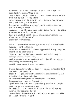 suddenly find themselves caught in an escalating spiral or
persistent avoidance. Once in these
destructive cycles, the rigidity that sets in may prevent parties
from pulling out. It is important
to be constantly on the alert for signs of destructive patterns
and to act quickly to alter them.
Developing the ability to recognize protracted, destructive
spirals is a key conflict
management skill because such insight is the first step in taking
some control over the conflict.
People in conflict must be aware of concrete symptoms that
signal the possible onset of
escalation or avoidance.
Table 1.1 summarizes several symptoms of when a conflict is
heading toward destructive
escalation or avoidance. The mere appearance of any symptom
should not be an automatic
cause for concern. Productive conflict interaction can pass
through periods of escalation,
avoidance, constructive work, and relaxation. Cycles become
threatening only when they are
repetitive and preempt other responses.
Once a destructive cycle has been recognized, parties (or third
parties) can intervene to
break it. The previous section mentioned some measures, and
we will explore these and other
interventions throughout the remainder of this book.
Countermeasures against destructive
cycles need not be formal or particularly systematic. Simply
making a surprising comment can
jolt a conflict out of a destructive cycle. We recall a group
member who recognized a fight
developing and suddenly said, “Are we having fun yet?” This
cliché got others to laugh at
 