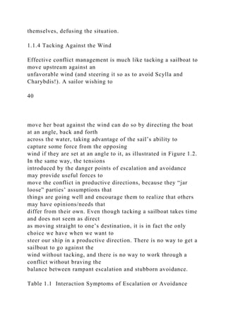 themselves, defusing the situation.
1.1.4 Tacking Against the Wind
Effective conflict management is much like tacking a sailboat to
move upstream against an
unfavorable wind (and steering it so as to avoid Scylla and
Charybdis!). A sailor wishing to
40
move her boat against the wind can do so by directing the boat
at an angle, back and forth
across the water, taking advantage of the sail’s ability to
capture some force from the opposing
wind if they are set at an angle to it, as illustrated in Figure 1.2.
In the same way, the tensions
introduced by the danger points of escalation and avoidance
may provide useful forces to
move the conflict in productive directions, because they “jar
loose” parties’ assumptions that
things are going well and encourage them to realize that others
may have opinions/needs that
differ from their own. Even though tacking a sailboat takes time
and does not seem as direct
as moving straight to one’s destination, it is in fact the only
choice we have when we want to
steer our ship in a productive direction. There is no way to get a
sailboat to go against the
wind without tacking, and there is no way to work through a
conflict without braving the
balance between rampant escalation and stubborn avoidance.
Table 1.1 Interaction Symptoms of Escalation or Avoidance
 