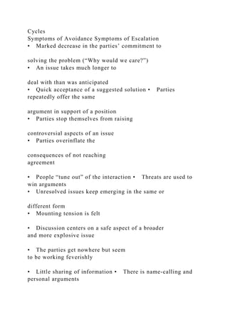 Cycles
Symptoms of Avoidance Symptoms of Escalation
• Marked decrease in the parties’ commitment to
solving the problem (“Why would we care?”)
• An issue takes much longer to
deal with than was anticipated
• Quick acceptance of a suggested solution • Parties
repeatedly offer the same
argument in support of a position
• Parties stop themselves from raising
controversial aspects of an issue
• Parties overinflate the
consequences of not reaching
agreement
• People “tune out” of the interaction • Threats are used to
win arguments
• Unresolved issues keep emerging in the same or
different form
• Mounting tension is felt
• Discussion centers on a safe aspect of a broader
and more explosive issue
• The parties get nowhere but seem
to be working feverishly
• Little sharing of information • There is name-calling and
personal arguments
 